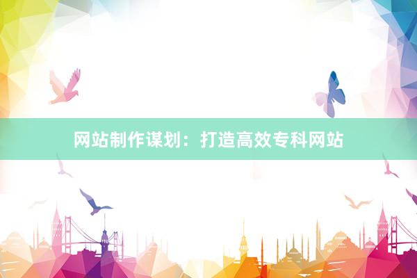 网站制作谋划：打造高效专科网站