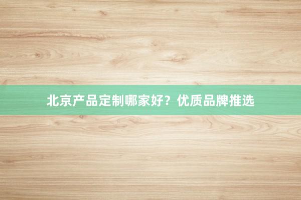 北京产品定制哪家好？优质品牌推选