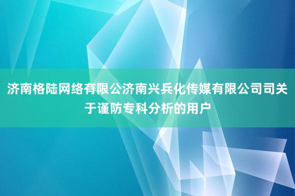 济南格陆网络有限公济南兴兵化传媒有限公司司关于谨防专科分析的用户