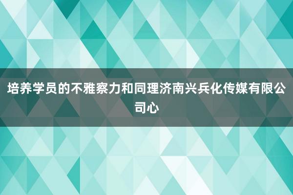 培养学员的不雅察力和同理济南兴兵化传媒有限公司心